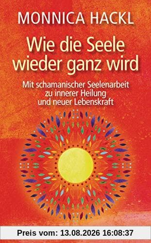 Wie die Seele wieder ganz wird: Mit schamanischer Seelenarbeit zu innerer Heilung und neuer Lebenskraft