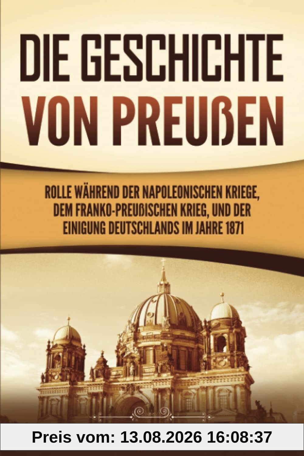Die Geschichte von Preußen: Ein fesselndes Handbuch zum Königreich Preußen und dessen Rolle während der Napoleonischen Kriege, dem Franko-Preußischen Krieg, und der Einigung Deutschlands im Jahre 1871